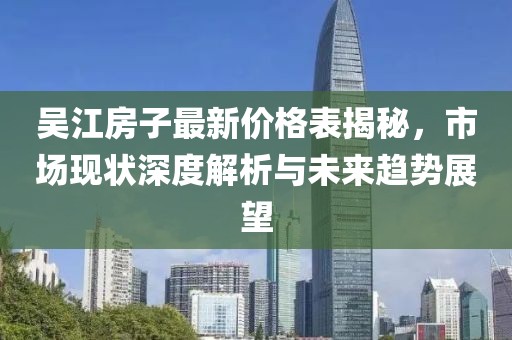 吴江房子最新价格表揭秘，市场现状深度解析与未来趋势展望