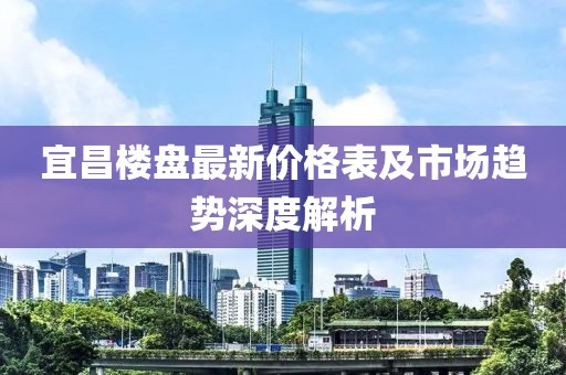 宜昌楼盘最新价格表及市场趋势深度解析