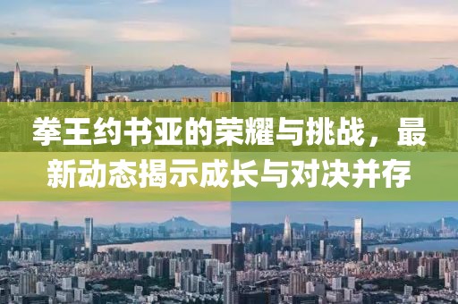 拳王约书亚的荣耀与挑战，最新动态揭示成长与对决并存