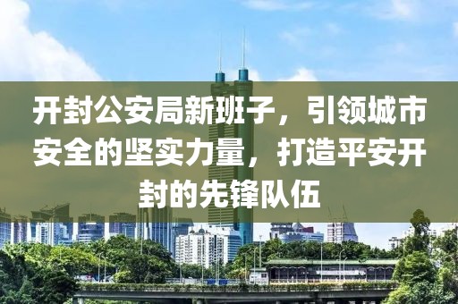 开封公安局新班子，引领城市安全的坚实力量，打造平安开封的先锋队伍