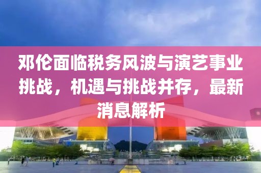 邓伦面临税务风波与演艺事业挑战，机遇与挑战并存，最新消息解析