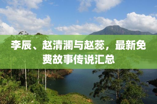 李辰、赵清澜与赵蕊，最新免费故事传说汇总