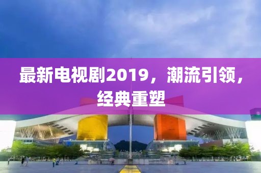 最新电视剧2019，潮流引领，经典重塑