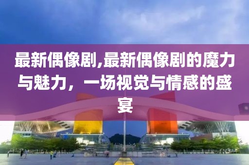 最新偶像剧,最新偶像剧的魔力与魅力，一场视觉与情感的盛宴