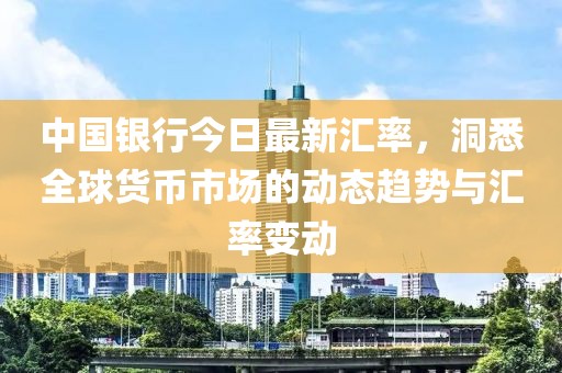 中国银行今日最新汇率，洞悉全球货币市场的动态趋势与汇率变动