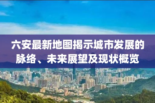 六安最新地图揭示城市发展的脉络、未来展望及现状概览