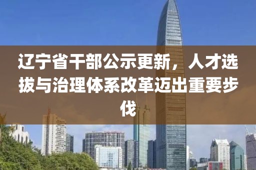 辽宁省干部公示更新，人才选拔与治理体系改革迈出重要步伐