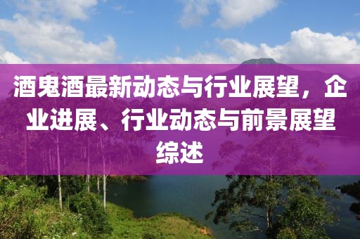 酒鬼酒最新动态与行业展望，企业进展、行业动态与前景展望综述