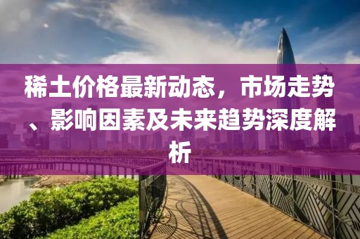 稀土价格最新动态，市场走势、影响因素及未来趋势深度解析