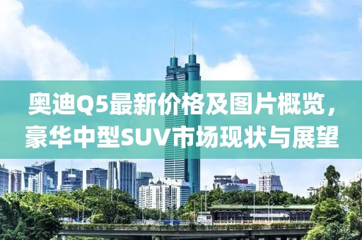 奥迪Q5最新价格及图片概览，豪华中型SUV市场现状与展望