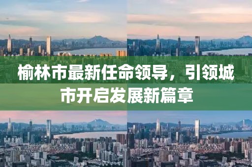 榆林市最新任命领导，引领城市开启发展新篇章