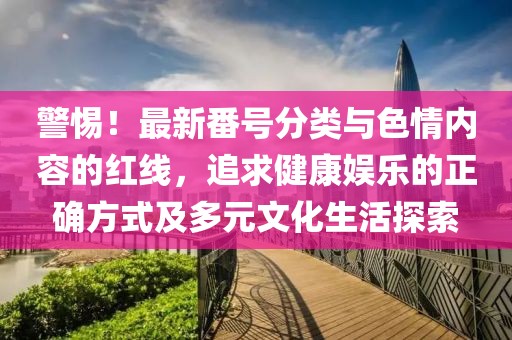 警惕！最新番号分类与色情内容的红线，追求健康娱乐的正确方式及多元文化生活探索