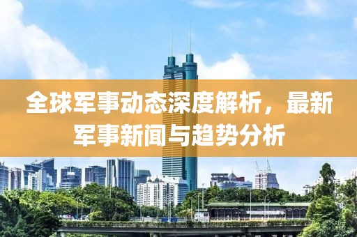 全球军事动态深度解析，最新军事新闻与趋势分析