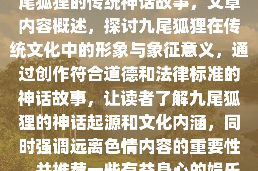 遵守法律，远离非法内容，九尾狐狸的传统神话故事，文章内容概述，探讨九尾狐狸在传统文化中的形象与象征意义，通过创作符合道德和法律标准的神话故事，让读者了解九尾狐狸的神话起源和文化内涵，同时强调远离色情内容的重要性，并推荐一些有益身心的娱乐方式。