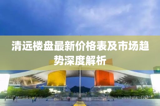 清远楼盘最新价格表及市场趋势深度解析