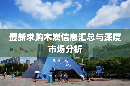 最新求购木炭信息汇总与深度市场分析