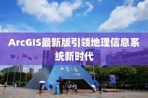 ArcGIS最新版引领地理信息系统新时代