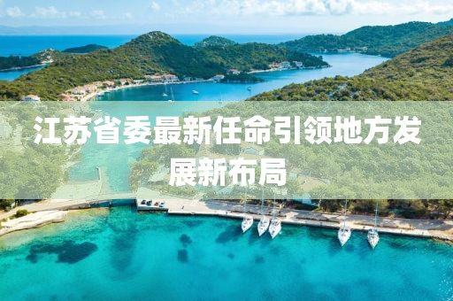 江苏省委最新任命引领地方发展新布局