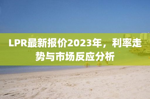 LPR最新报价2023年，利率走势与市场反应分析