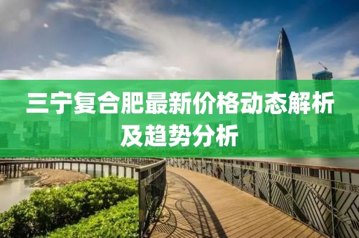 三宁复合肥最新价格动态解析及趋势分析