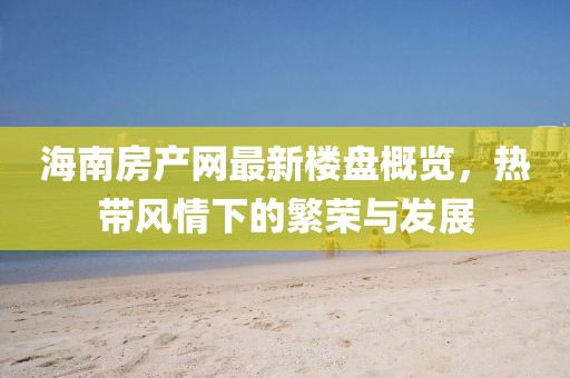 海南房产网最新楼盘概览，热带风情下的繁荣与发展