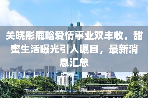 关晓彤鹿晗爱情事业双丰收，甜蜜生活曝光引人瞩目，最新消息汇总