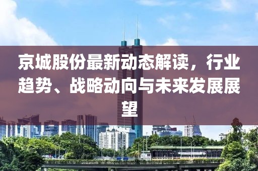 京城股份最新动态解读，行业趋势、战略动向与未来发展展望