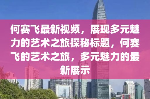 何赛飞最新视频，展现多元魅力的艺术之旅探秘标题，何赛飞的艺术之旅，多元魅力的最新展示