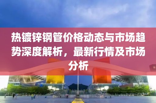 热镀锌钢管价格动态与市场趋势深度解析，最新行情及市场分析