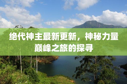 绝代神主最新更新，神秘力量巅峰之旅的探寻