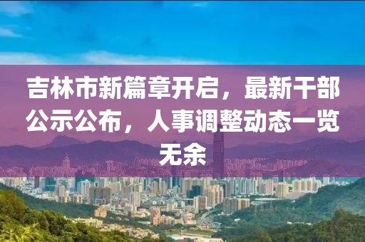 吉林市新篇章开启，最新干部公示公布，人事调整动态一览无余