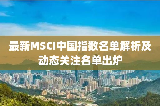 最新MSCI中国指数名单解析及动态关注名单出炉