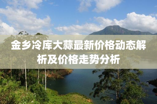 金乡冷库大蒜最新价格动态解析及价格走势分析