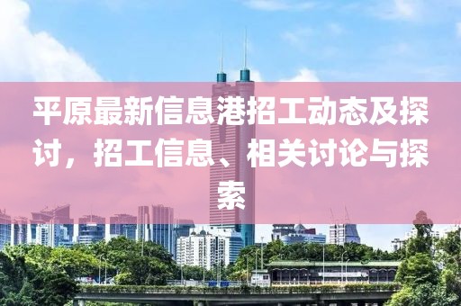 平原最新信息港招工动态及探讨，招工信息、相关讨论与探索