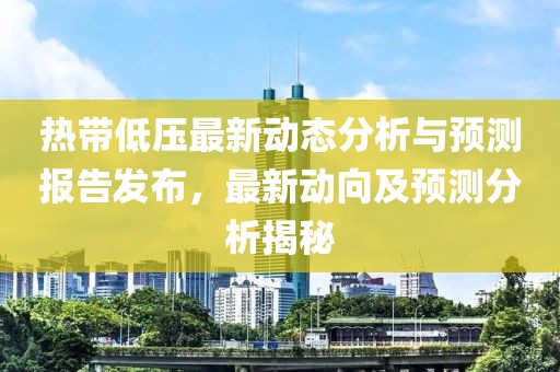 热带低压最新动态分析与预测报告发布，最新动向及预测分析揭秘