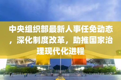 中央组织部最新人事任免动态，深化制度改革，助推国家治理现代化进程