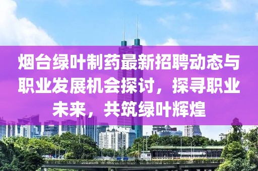 烟台绿叶制药最新招聘动态与职业发展机会探讨，探寻职业未来，共筑绿叶辉煌