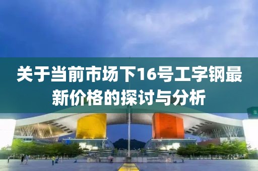 关于当前市场下16号工字钢最新价格的探讨与分析