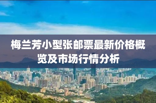 梅兰芳小型张邮票最新价格概览及市场行情分析