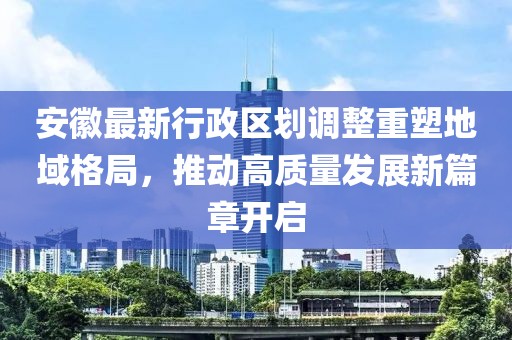 安徽最新行政区划调整重塑地域格局，推动高质量发展新篇章开启