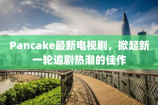 Pancake最新电视剧，掀起新一轮追剧热潮的佳作