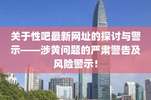 关于性吧最新网址的探讨与警示——涉黄问题的严肃警告及风险警示！