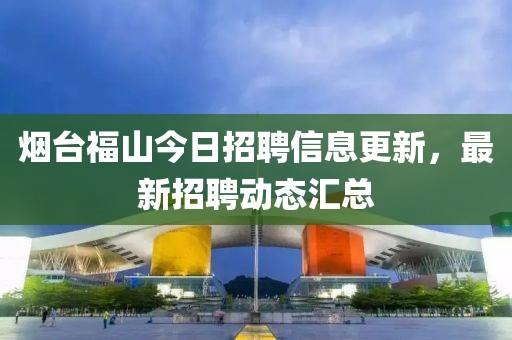 烟台福山今日招聘信息更新，最新招聘动态汇总