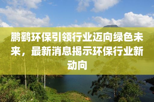 鹏鹞环保引领行业迈向绿色未来，最新消息揭示环保行业新动向