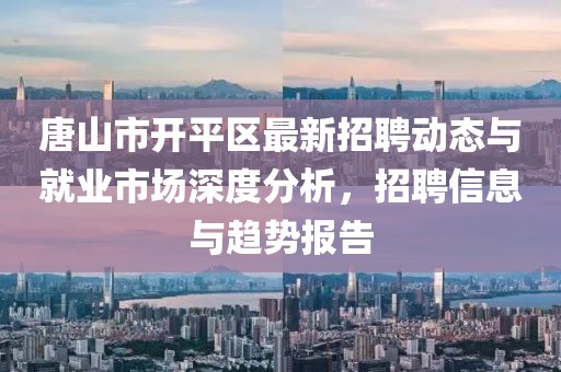 唐山市开平区最新招聘动态与就业市场深度分析，招聘信息与趋势报告