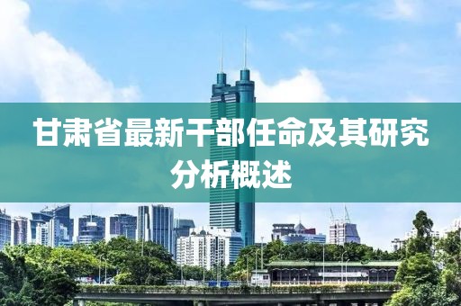 甘肃省最新干部任命及其研究分析概述