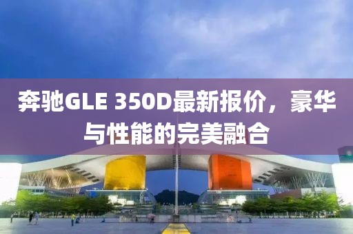 奔驰GLE 350D最新报价，豪华与性能的完美融合