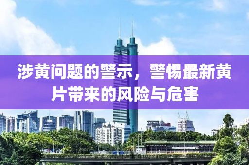 涉黄问题的警示，警惕最新黄片带来的风险与危害