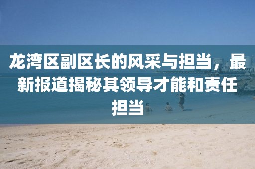 龙湾区副区长的风采与担当，最新报道揭秘其领导才能和责任担当