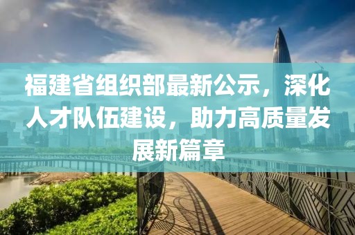 福建省组织部最新公示，深化人才队伍建设，助力高质量发展新篇章